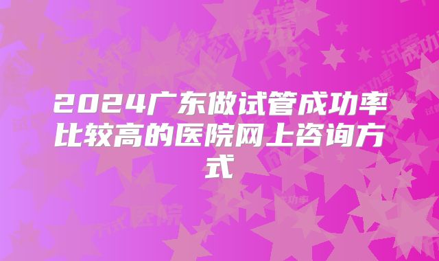 2024广东做试管成功率比较高的医院网上咨询方式