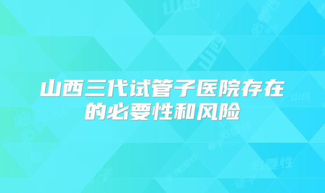山西三代试管子医院存在的必要性和风险