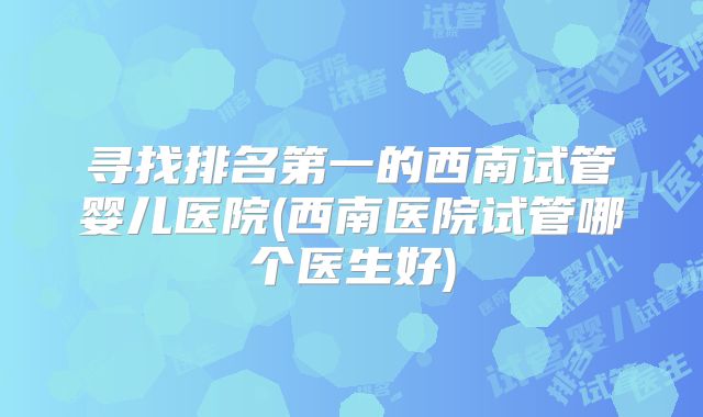 寻找排名第一的西南试管婴儿医院(西南医院试管哪个医生好)
