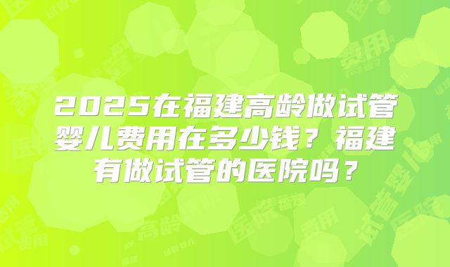 2025在福建高龄做试管婴儿费用在多少钱？福建有做试管的医院吗？