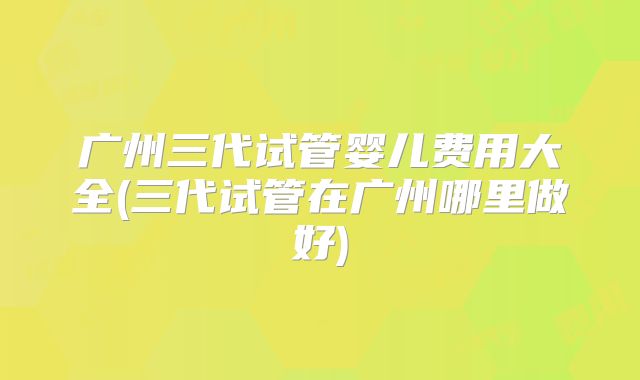 广州三代试管婴儿费用大全(三代试管在广州哪里做好)