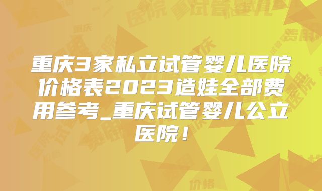 重庆3家私立试管婴儿医院价格表2023造娃全部费用参考_重庆试管婴儿公立医院!