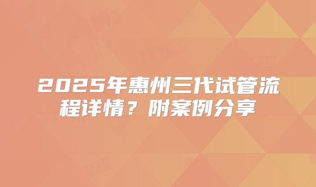 2025年惠州三代试管流程详情？附案例分享