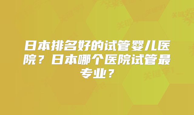 日本排名好的试管婴儿医院？日本哪个医院试管最专业？