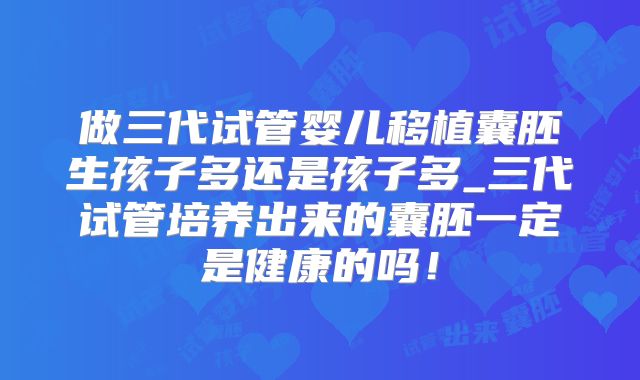 做三代试管婴儿移植囊胚生孩子多还是孩子多_三代试管培养出来的囊胚一定是健康的吗!