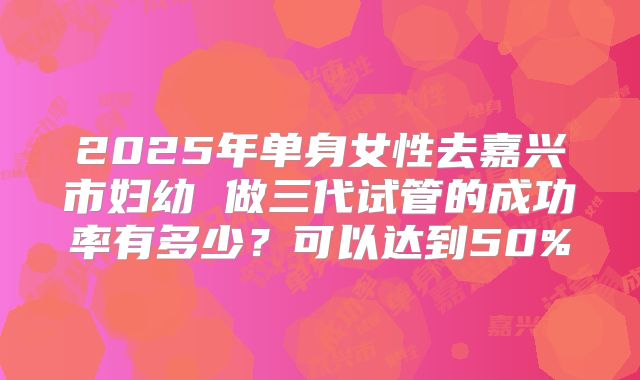 2025年单身女性去嘉兴市妇幼 做三代试管的成功率有多少？可以达到50%