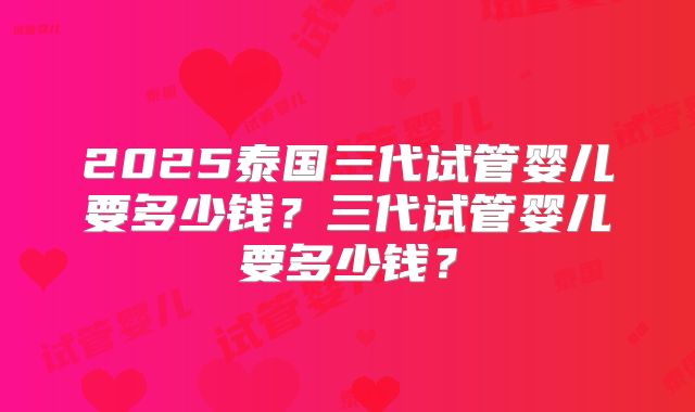 2025泰国三代试管婴儿要多少钱?三代试管婴儿要多少钱?