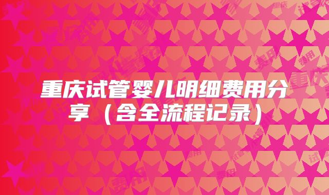 重庆试管婴儿明细费用分享（含全流程记录）
