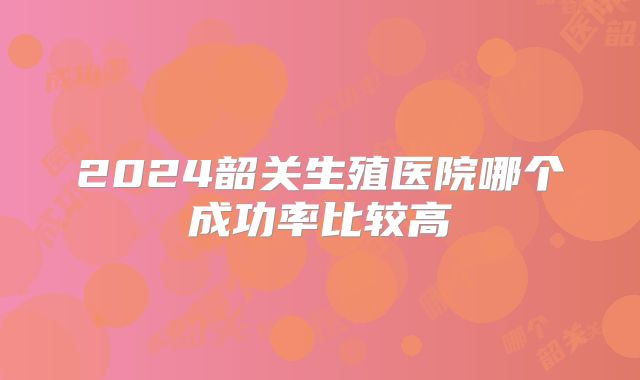 2024韶关生殖医院哪个成功率比较高