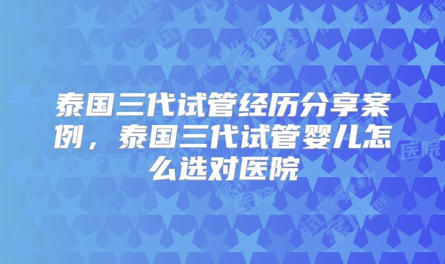 泰国三代试管经历分享案例，泰国三代试管婴儿怎么选对医院