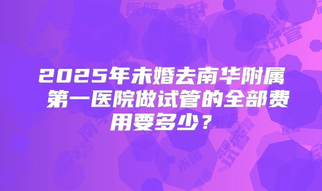 2025年未婚去南华附属 第一医院做试管的全部费用要多少？