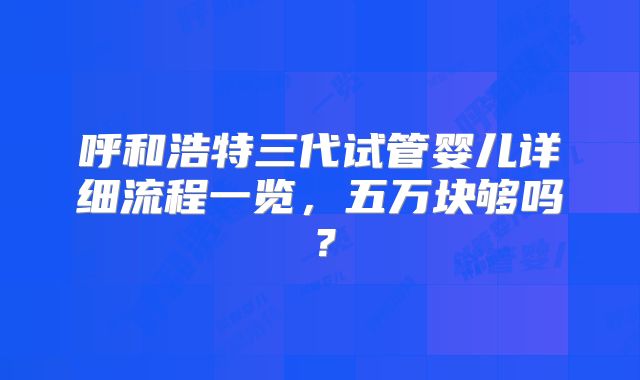 呼和浩特三代试管婴儿详细流程一览，五万块够吗？