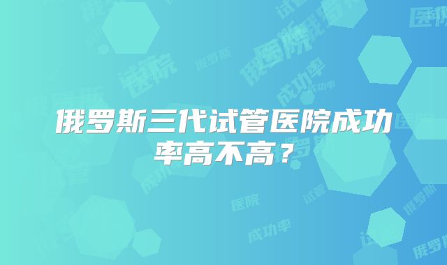 俄罗斯三代试管医院成功率高不高？