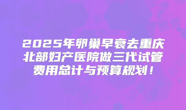 2025年卵巢早衰去重庆北部妇产医院做三代试管费用总计与预算规划！