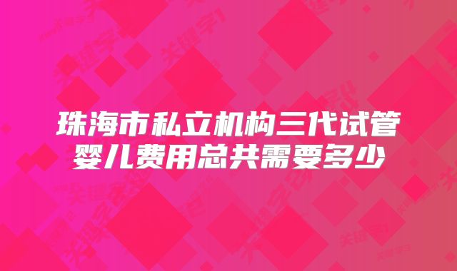 珠海市私立机构三代试管婴儿费用总共需要多少