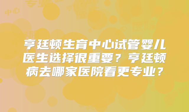 亨廷顿生育中心试管婴儿医生选择很重要？亨廷顿病去哪家医院看更专业？