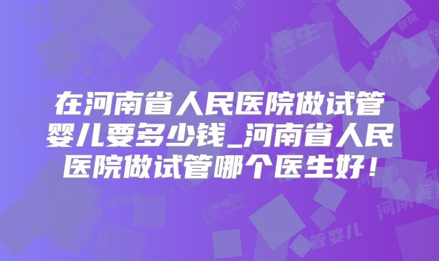在河南省人民医院做试管婴儿要多少钱_河南省人民医院做试管哪个医生好！