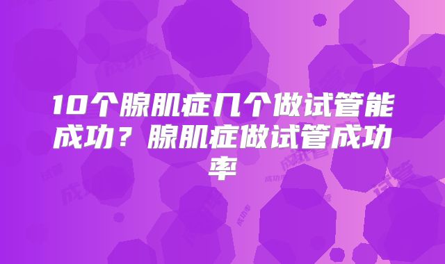 10个腺肌症几个做试管能成功？腺肌症做试管成功率