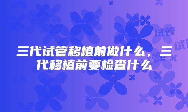 三代试管移植前做什么，三代移植前要检查什么