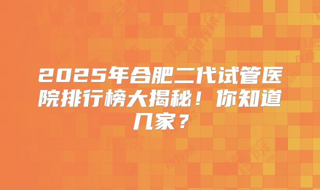 2025年合肥二代试管医院排行榜大揭秘！你知道几家？