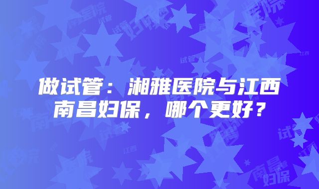做试管：湘雅医院与江西南昌妇保，哪个更好？