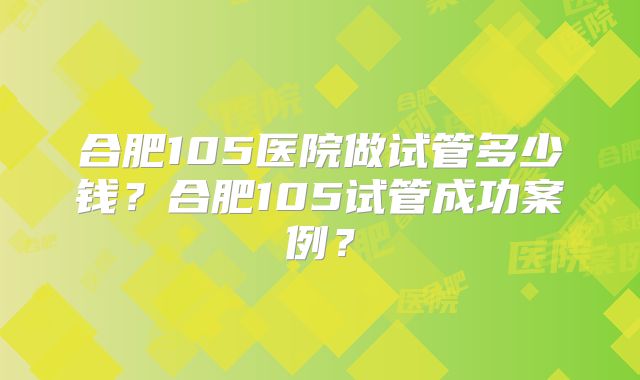 合肥105医院做试管多少钱？合肥105试管成功案例？