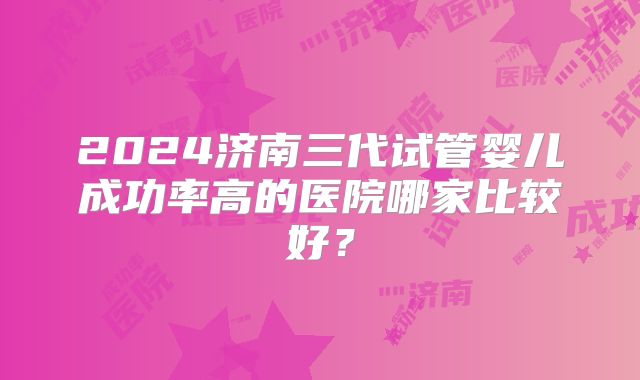 2024济南三代试管婴儿成功率高的医院哪家比较好？