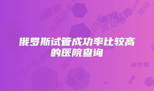 俄罗斯试管成功率比较高的医院查询