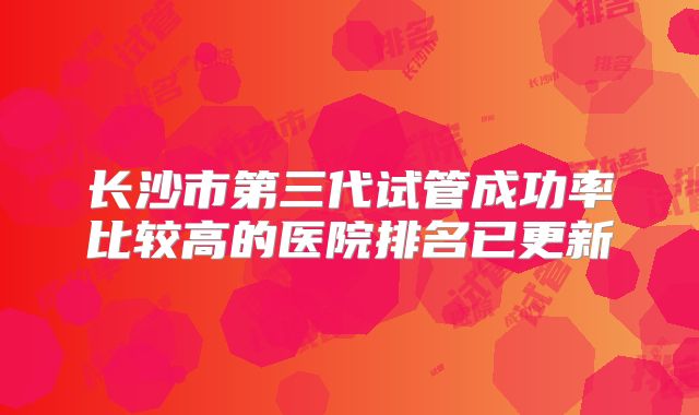 长沙市第三代试管成功率比较高的医院排名已更新
