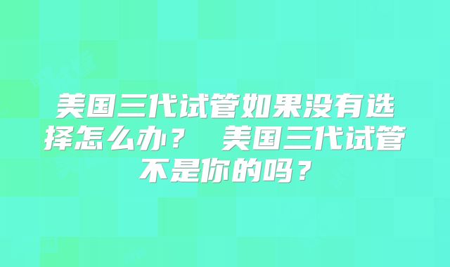 美国三代试管如果没有选择怎么办？ 美国三代试管不是你的吗？