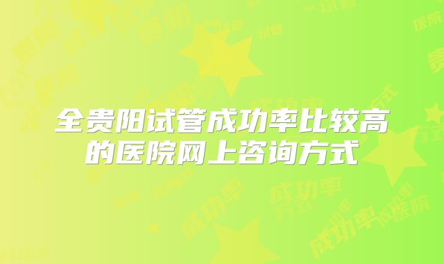 全贵阳试管成功率比较高的医院网上咨询方式