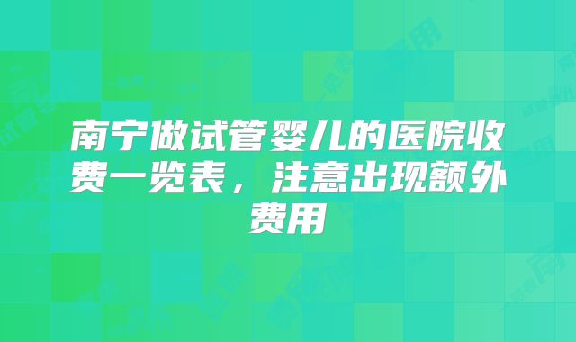 南宁做试管婴儿的医院收费一览表，注意出现额外费用