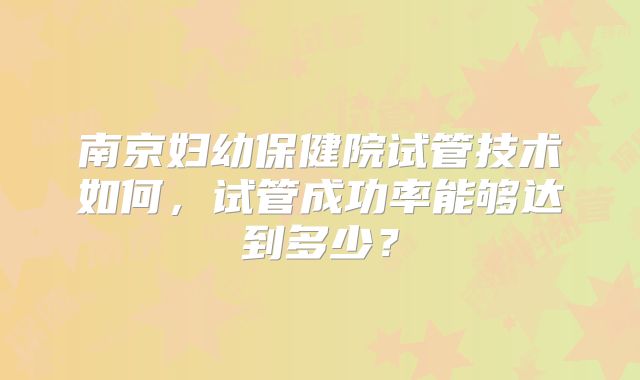 南京妇幼保健院试管技术如何，试管成功率能够达到多少？