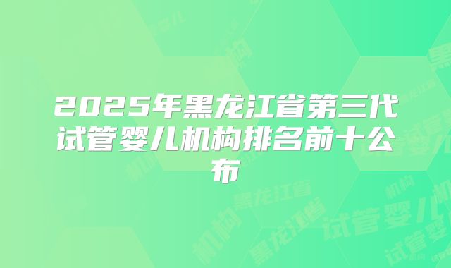 2025年黑龙江省第三代试管婴儿机构排名前十公布