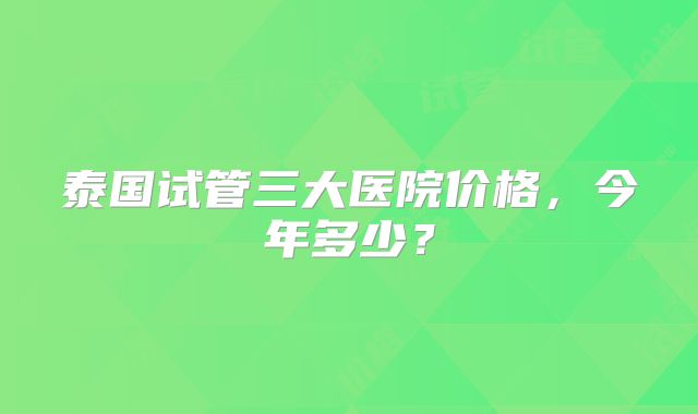 泰国试管三大医院价格,今年多少?