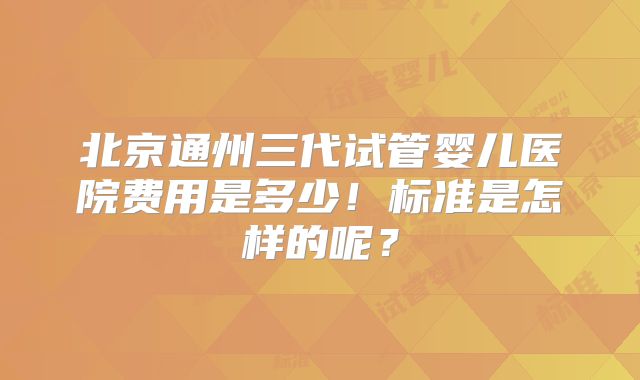 北京通州三代试管婴儿医院费用是多少！标准是怎样的呢？