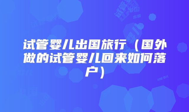 试管婴儿出国旅行（国外做的试管婴儿回来如何落户）