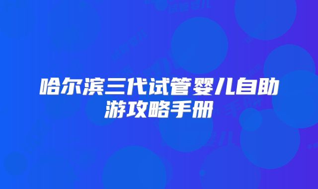 哈尔滨三代试管婴儿自助游攻略手册