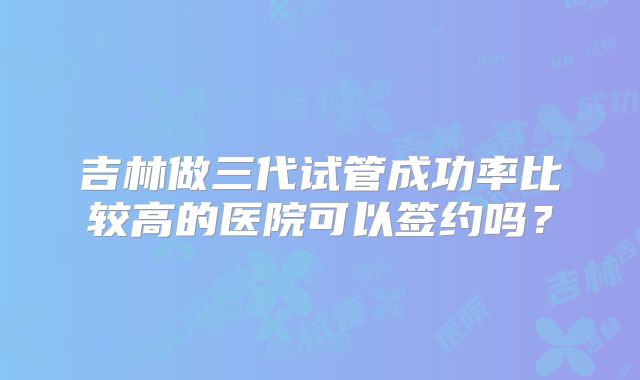 吉林做三代试管成功率比较高的医院可以签约吗？