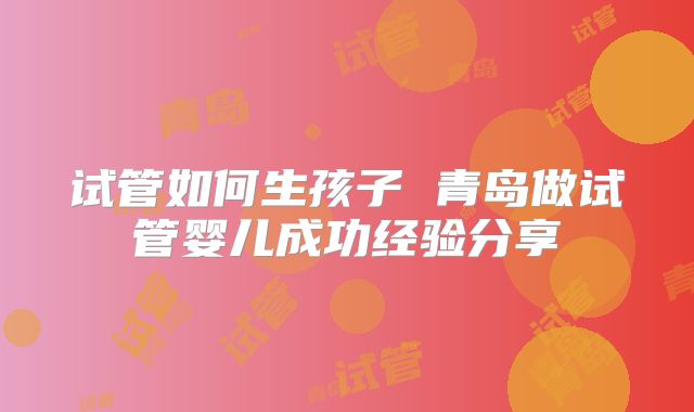 试管如何生孩子 青岛做试管婴儿成功经验分享