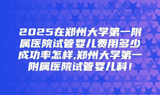 2025在郑州大学第一附属医院试管婴儿费用多少成功率怎样,郑州大学第一附属医院试管婴儿科!