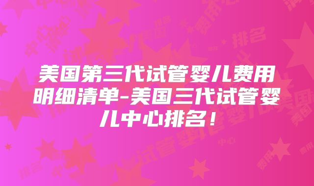 美国第三代试管婴儿费用明细清单-美国三代试管婴儿中心排名！
