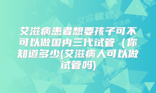 艾滋病患者想要孩子可不可以做国内三代试管（你知道多少(艾滋病人可以做试管吗)