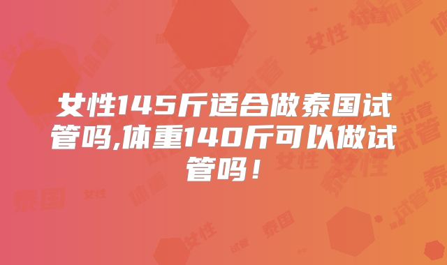 女性145斤适合做泰国试管吗,体重140斤可以做试管吗！