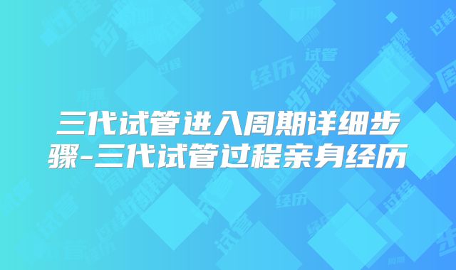 三代试管进入周期详细步骤-三代试管过程亲身经历