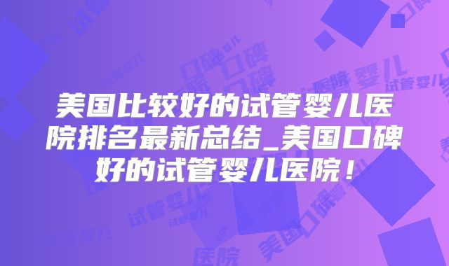 美国比较好的试管婴儿医院排名最新总结_美国口碑好的试管婴儿医院！