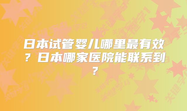 日本试管婴儿哪里最有效？日本哪家医院能联系到？