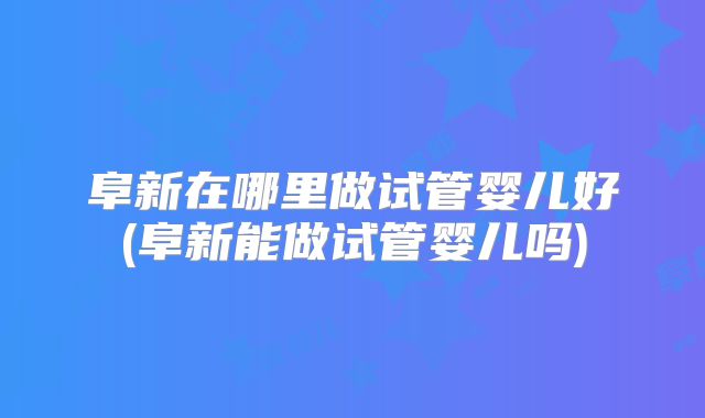 阜新在哪里做试管婴儿好(阜新能做试管婴儿吗)