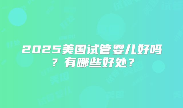 2025美国试管婴儿好吗？有哪些好处？