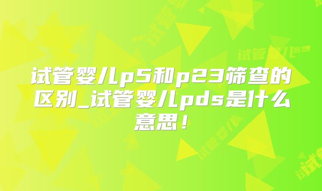 试管婴儿p5和p23筛查的区别_试管婴儿pds是什么意思！